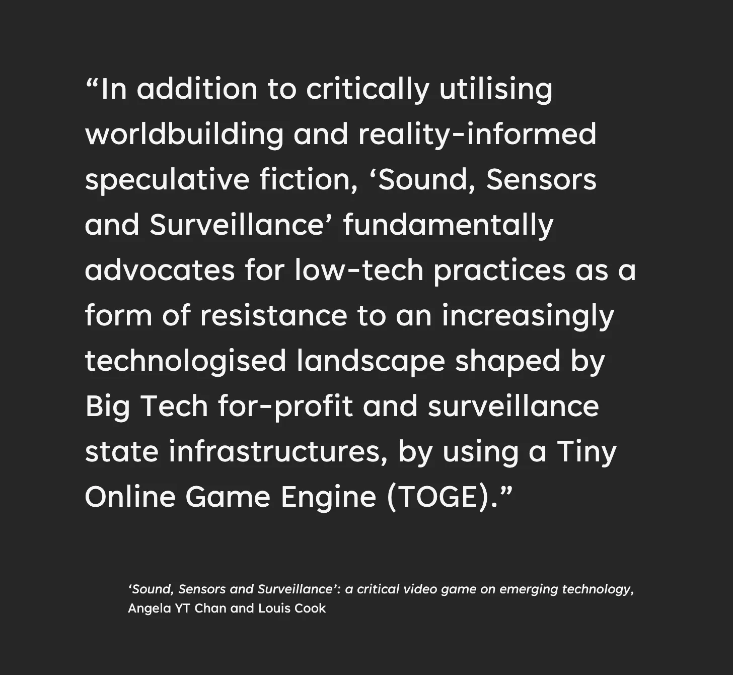 “In addition to critically utilising worldbuilding and reality-informed speculative fiction, ‘Sound, Sensors and Surveillance’ fundamentally advocates for low-tech practices as a form of resistance to an increasingly technologised landscape shaped by Big Tech for-profit and surveillance state infrastructures, by using a Tiny Online Game Engine (TOGE). From the accompanying essay, ‘Sound, Sensors and Surveillance’: a critical video game on emerging technology by Angela YT Chan and Louis Cook
”