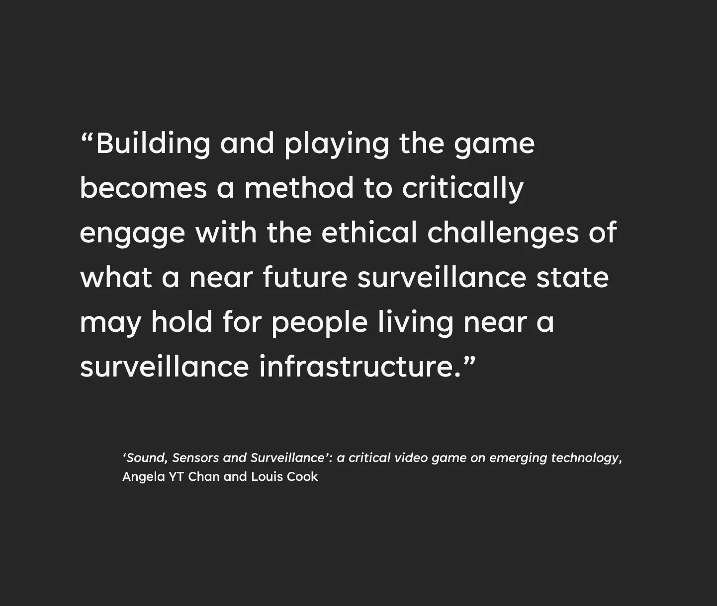 “Building and playing the game becomes a method to critically engage with the ethical challenges of what a near future surveillance state may hold for people living near a surveillance infrastructure. From the accompanying essay, ‘Sound, Sensors and Surveillance’: a critical video game on emerging technology by Angela YT Chan and Louis Cook
”